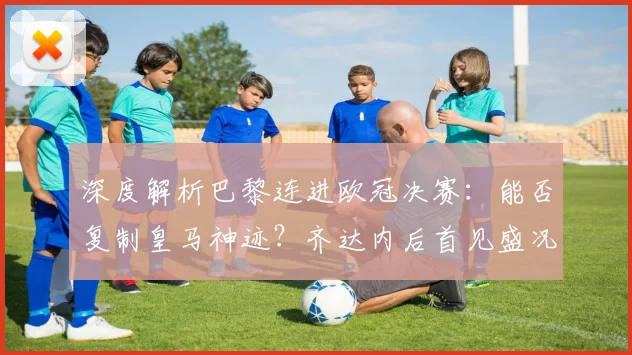 深度解析巴黎连进欧冠决赛：能否复制皇马神迹？齐达内后首见盛况