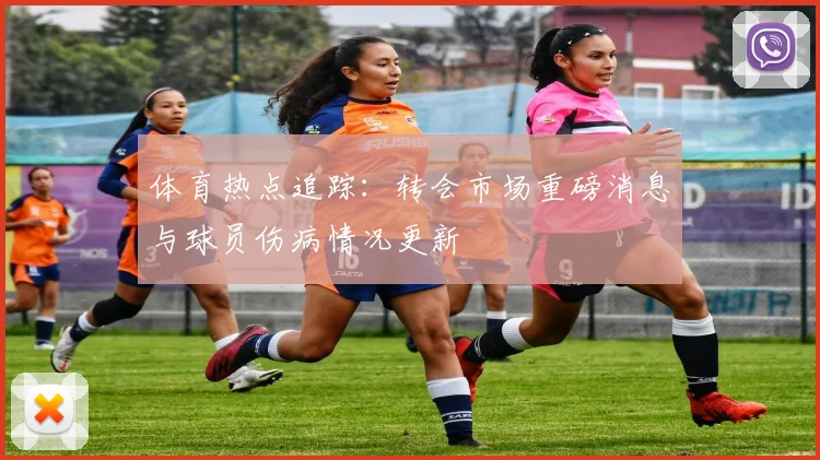 体育热点追踪:转会市场重磅消息与球员伤病情况更新