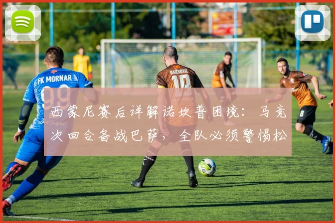 西蒙尼赛后详解诺坎普困境：马竞次回合备战巴萨，全队必须警惕松懈风险
