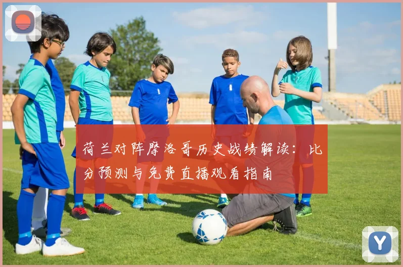 荷兰对阵摩洛哥历史战绩解读：比分预测与免费直播观看指南