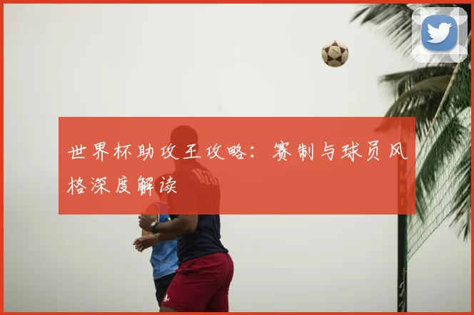 世界杯助攻王攻略：赛制与球员风格深度解读