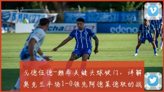戈德伍德-赖希关键头球破门，详解奥克兰半场1-0领先阿德莱德联的战术与球员表现