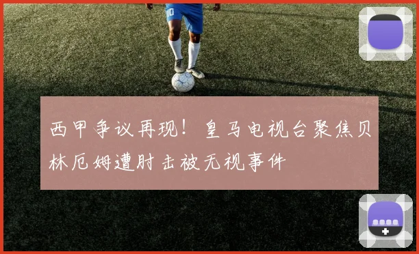 西甲争议再现！皇马电视台聚焦贝林厄姆遭肘击被无视事件