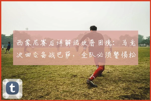 西蒙尼赛后详解诺坎普困境:马竞次回合备战巴萨,全队必须警惕松懈风险