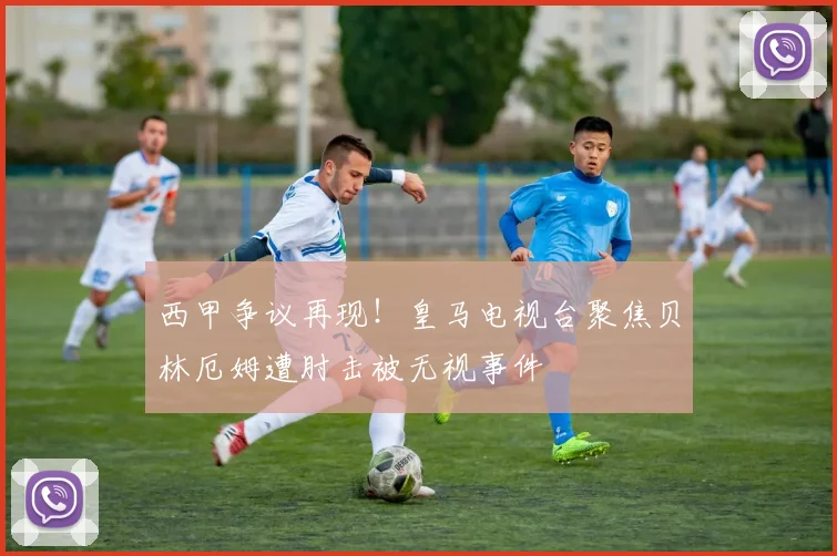 西甲争议再现！皇马电视台聚焦贝林厄姆遭肘击被无视事件